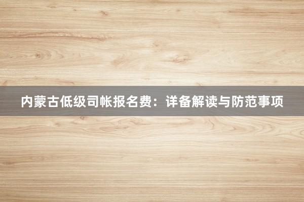 内蒙古低级司帐报名费：详备解读与防范事项