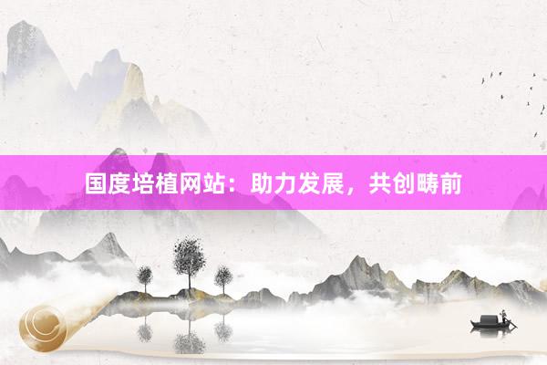 国度培植网站：助力发展，共创畴前