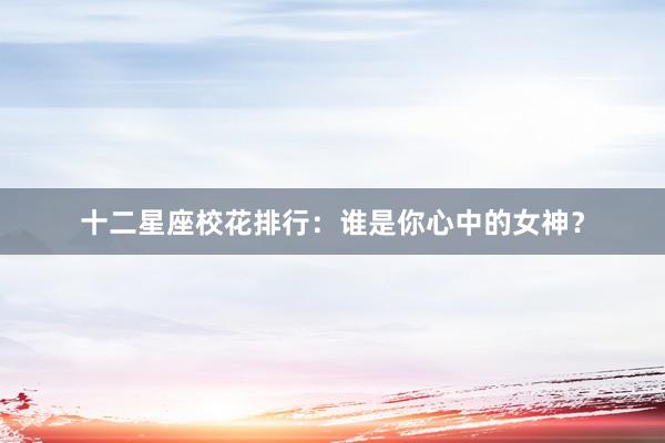 十二星座校花排行：谁是你心中的女神？