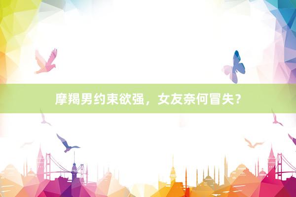 摩羯男约束欲强，女友奈何冒失？